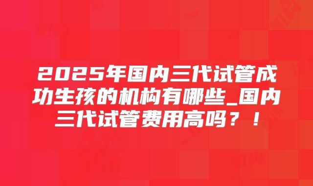 2025年国内三代试管成功生孩的机构有哪些_国内三代试管费用高吗?!