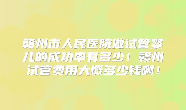 赣州市人民医院做试管婴儿的成功率有多少!赣州试管费用大概多少钱啊!