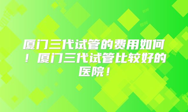 厦门三代试管的费用如何!厦门三代试管比较好的医院!