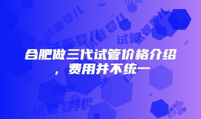 合肥做三代试管价格介绍，费用并不统一