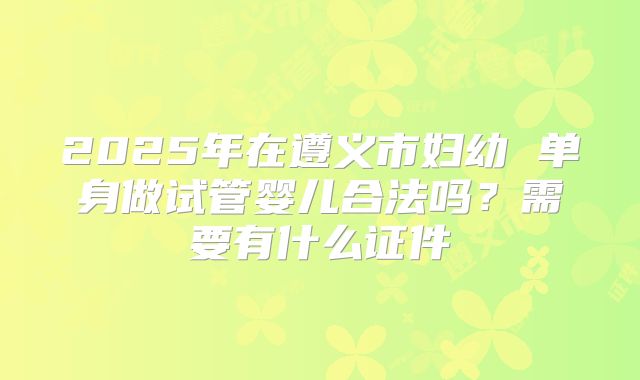 2025年在遵义市妇幼 单身做试管婴儿合法吗？需要有什么证件