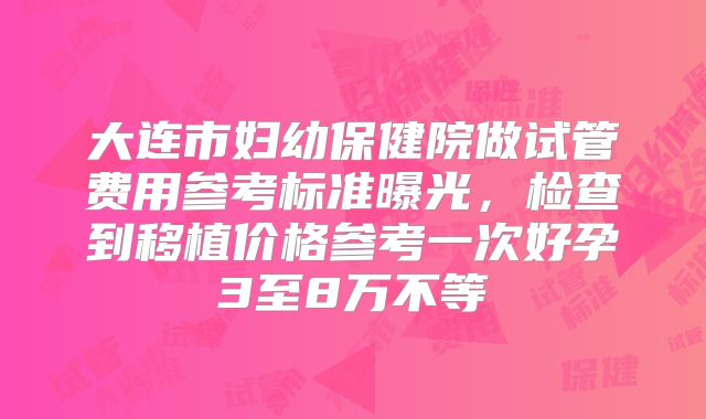 大连市妇幼保健院做试管费用参考标准曝光,检查到移植价格参考一次好孕3至8万不等