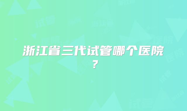 浙江省三代试管哪个医院?