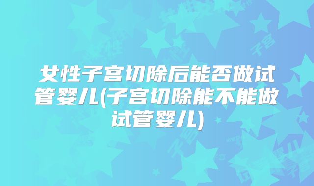 女性子宫切除后能否做试管婴儿(子宫切除能不能做试管婴儿)