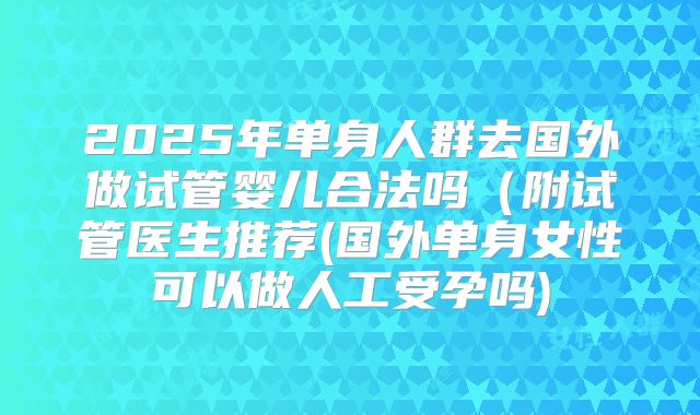 2025年单身人群去国外做试管婴儿合法吗(附试管医生推荐(国外单身女性可以做人工受孕吗)