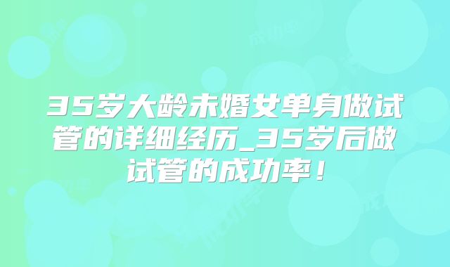 35岁大龄未婚女单身做试管的详细经历_35岁后做试管的成功率!