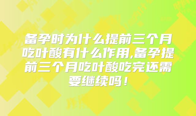 备孕时为什么提前三个月吃叶酸有什么作用,备孕提前三个月吃叶酸吃完还需要继续吗!