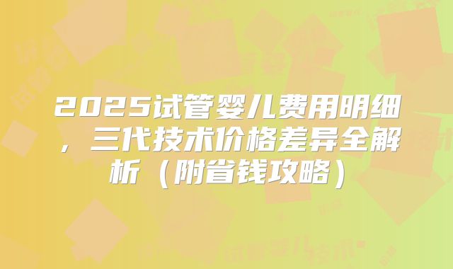2025试管婴儿费用明细，三代技术价格差异全解析（附省钱攻略）