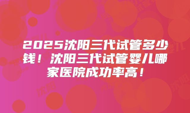 2025沈阳三代试管多少钱！沈阳三代试管婴儿哪家医院成功率高！
