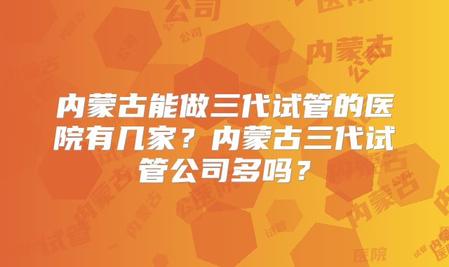 内蒙古能做三代试管的医院有几家?内蒙古三代试管公司多吗?