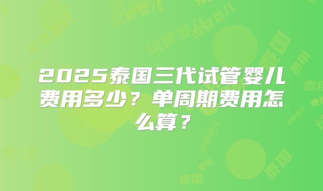 2025泰国三代试管婴儿费用多少？单周期费用怎么算？