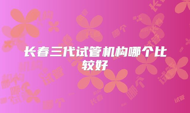 长春三代试管机构哪个比较好