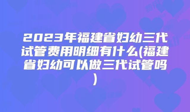 2023年福建省妇幼三代试管费用明细有什么(福建省妇幼可以做三代试管吗)