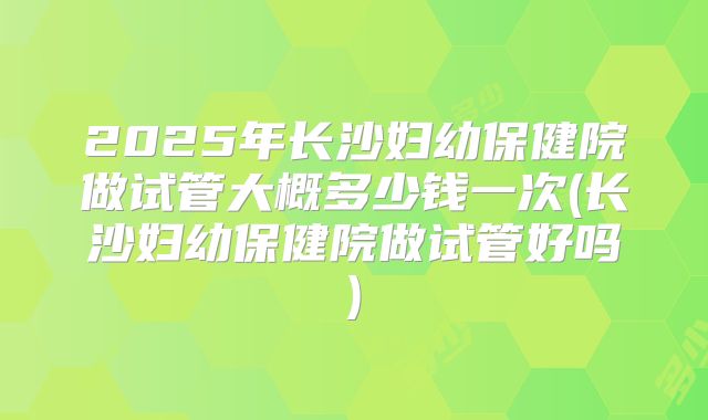 2025年长沙妇幼保健院做试管大概多少钱一次(长沙妇幼保健院做试管好吗)
