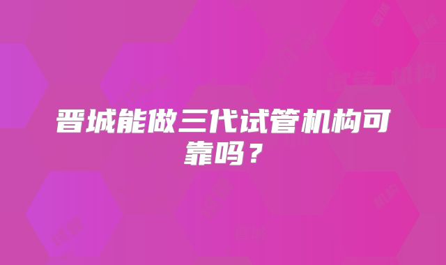 晋城能做三代试管机构可靠吗？