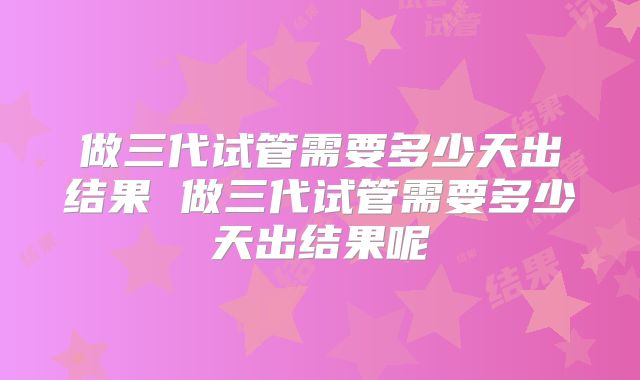 做三代试管需要多少天出结果 做三代试管需要多少天出结果呢