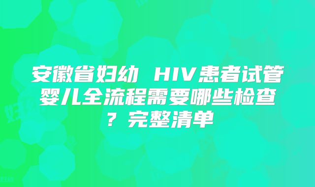 安徽省妇幼 HIV患者试管婴儿全流程需要哪些检查?完整清单