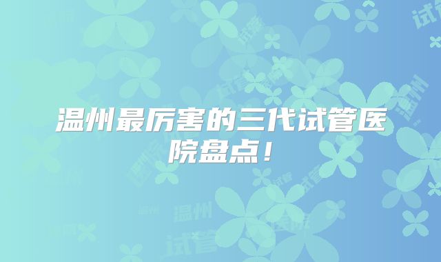 温州最厉害的三代试管医院盘点!