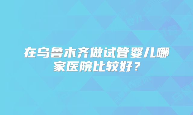 在乌鲁木齐做试管婴儿哪家医院比较好?