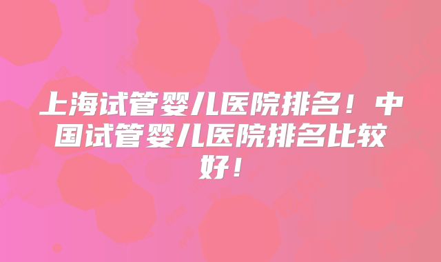 上海试管婴儿医院排名!中国试管婴儿医院排名比较好!
