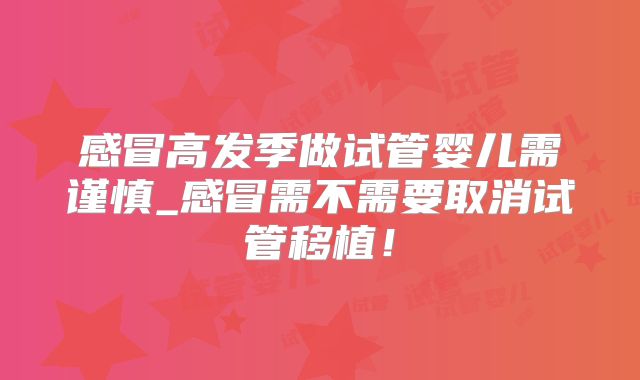 感冒高发季做试管婴儿需谨慎_感冒需不需要取消试管移植!