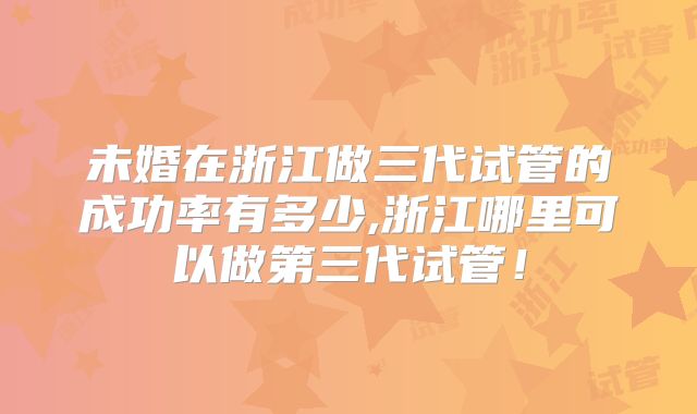 未婚在浙江做三代试管的成功率有多少,浙江哪里可以做第三代试管！