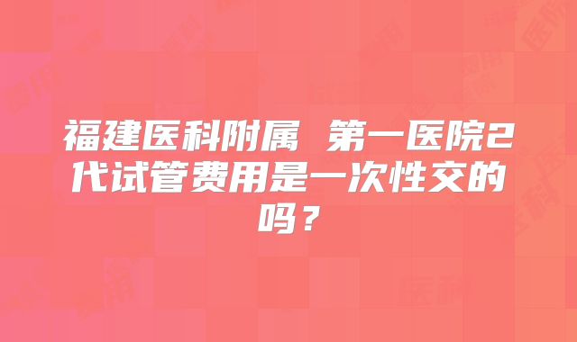福建医科附属 第一医院2代试管费用是一次性交的吗？