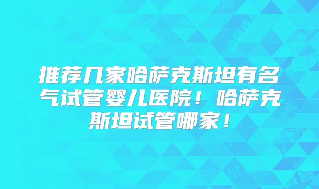 推荐几家哈萨克斯坦有名气试管婴儿医院！哈萨克斯坦试管哪家！