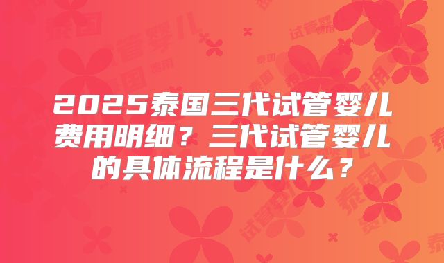 2025泰国三代试管婴儿费用明细?三代试管婴儿的具体流程是什么?