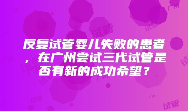 反复试管婴儿失败的患者,在广州尝试三代试管是否有新的成功希望?