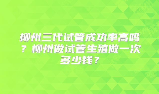 柳州三代试管成功率高吗?柳州做试管生殖做一次多少钱?