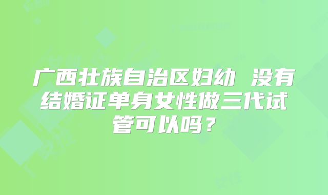 广西壮族自治区妇幼 没有结婚证单身女性做三代试管可以吗？