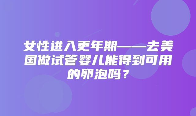 女性进入更年期——去美国做试管婴儿能得到可用的卵泡吗?