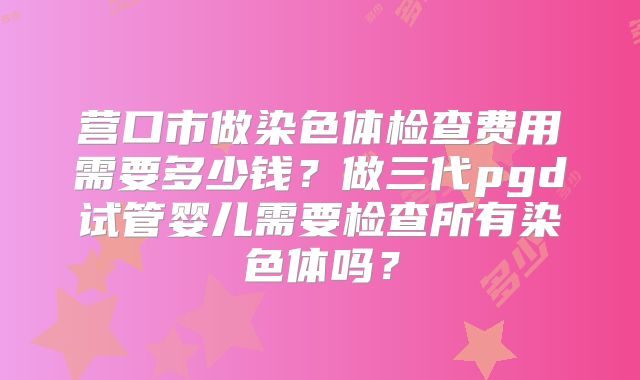 营口市做染色体检查费用需要多少钱?做三代pgd试管婴儿需要检查所有染色体吗?