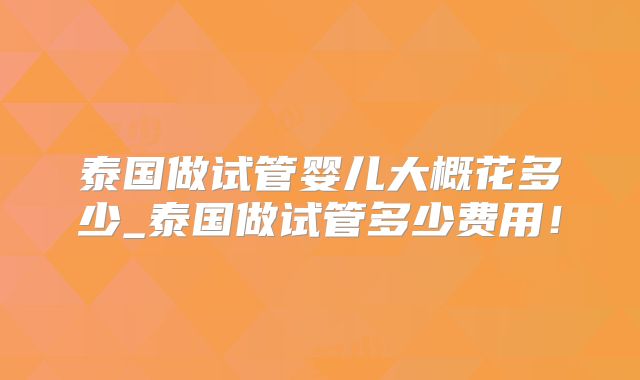泰国做试管婴儿大概花多少_泰国做试管多少费用!