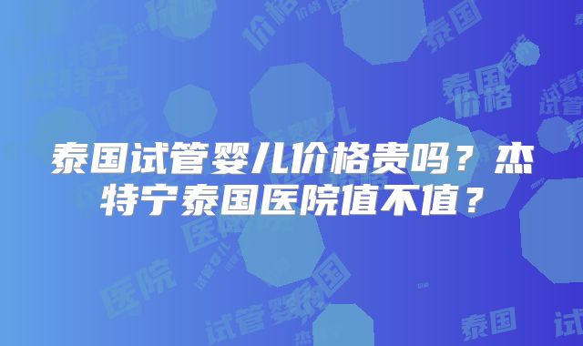 泰国试管婴儿价格贵吗？杰特宁泰国医院值不值？