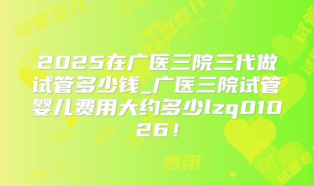 2025在广医三院三代做试管多少钱_广医三院试管婴儿费用大约多少lzq01026!