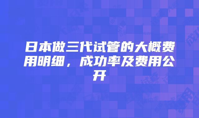 日本做三代试管的大概费用明细,成功率及费用公开