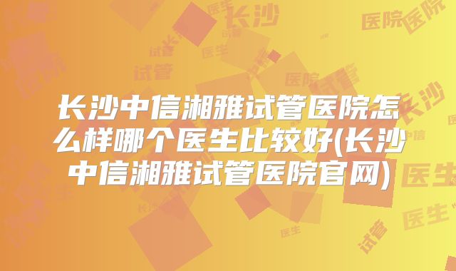 长沙中信湘雅试管医院怎么样哪个医生比较好(长沙中信湘雅试管医院官网)