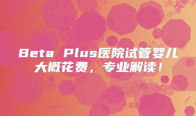 Beta Plus医院试管婴儿大概花费,专业解读!