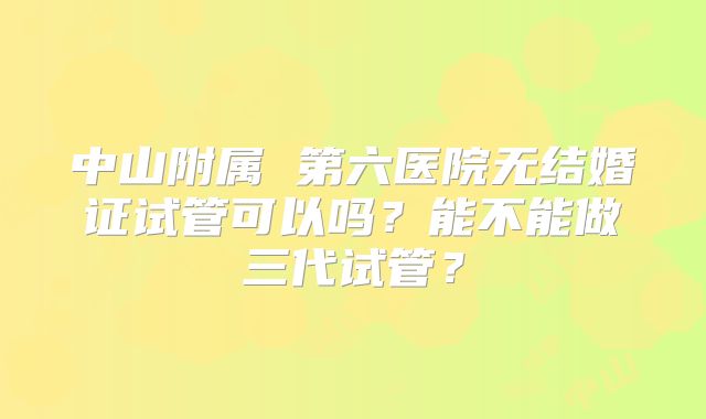 中山附属 第六医院无结婚证试管可以吗?能不能做三代试管?