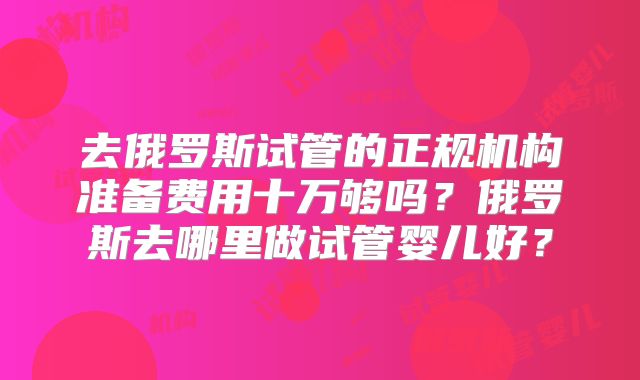 去俄罗斯试管的正规机构准备费用十万够吗？俄罗斯去哪里做试管婴儿好？