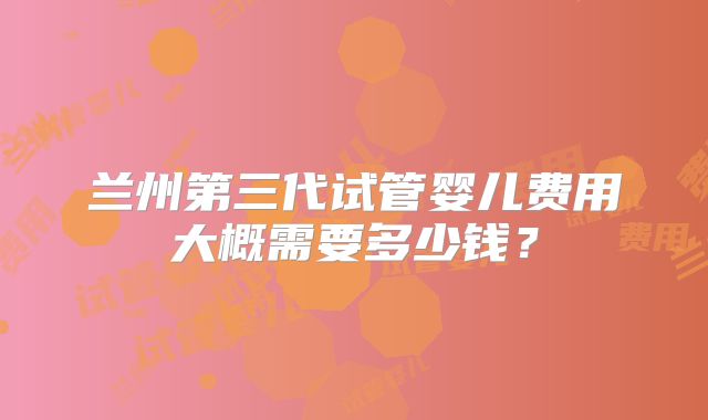 兰州第三代试管婴儿费用大概需要多少钱?