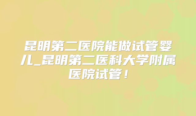 昆明第二医院能做试管婴儿_昆明第二医科大学附属医院试管!