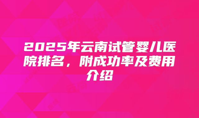 2025年云南试管婴儿医院排名，附成功率及费用介绍