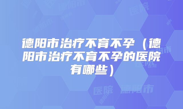 德阳市治疗不育不孕（德阳市治疗不育不孕的医院有哪些）