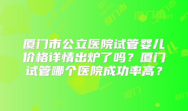 厦门市公立医院试管婴儿价格详情出炉了吗?厦门试管哪个医院成功率高?