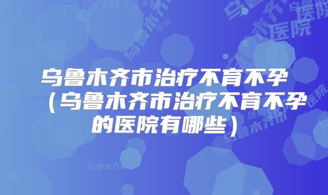 乌鲁木齐市治疗不育不孕（乌鲁木齐市治疗不育不孕的医院有哪些）