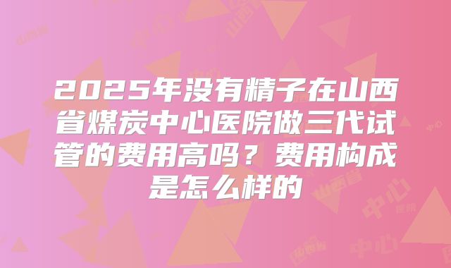 2025年没有精子在山西省煤炭中心医院做三代试管的费用高吗？费用构成是怎么样的