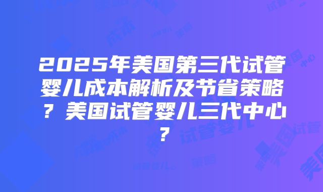 2025年美国第三代试管婴儿成本解析及节省策略？美国试管婴儿三代中心？